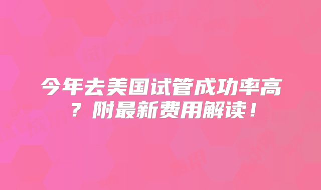 今年去美国试管成功率高？附最新费用解读！