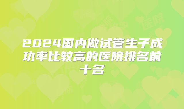 2024国内做试管生子成功率比较高的医院排名前十名