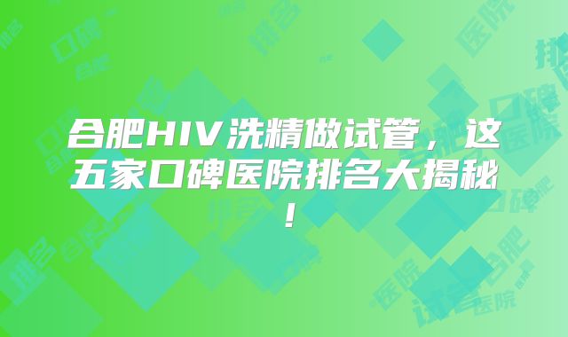 合肥HIV洗精做试管，这五家口碑医院排名大揭秘！