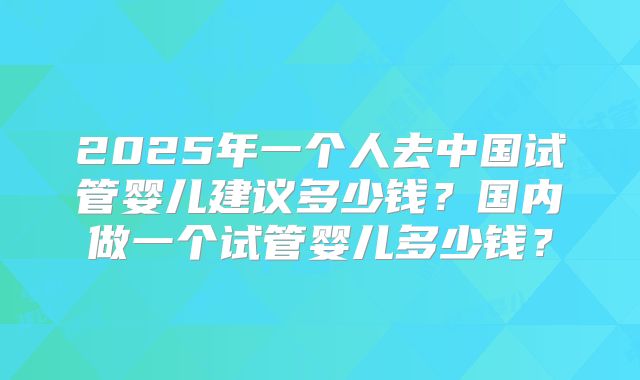 2025年一个人去中国试管婴儿建议多少钱？国内做一个试管婴儿多少钱？