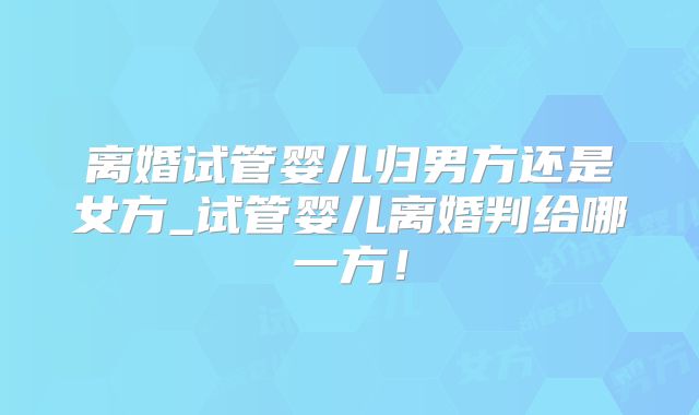离婚试管婴儿归男方还是女方_试管婴儿离婚判给哪一方！
