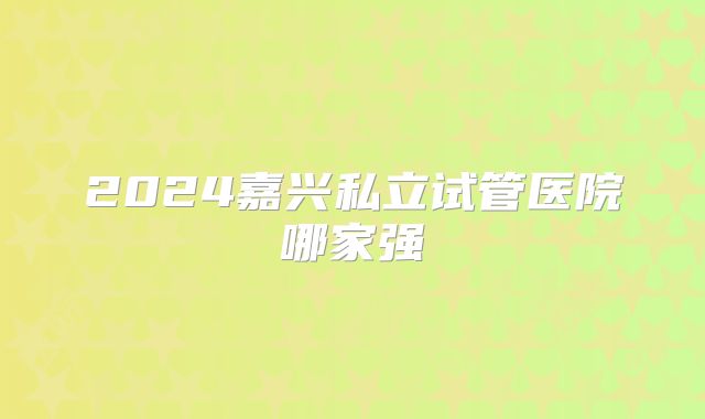 2024嘉兴私立试管医院哪家强