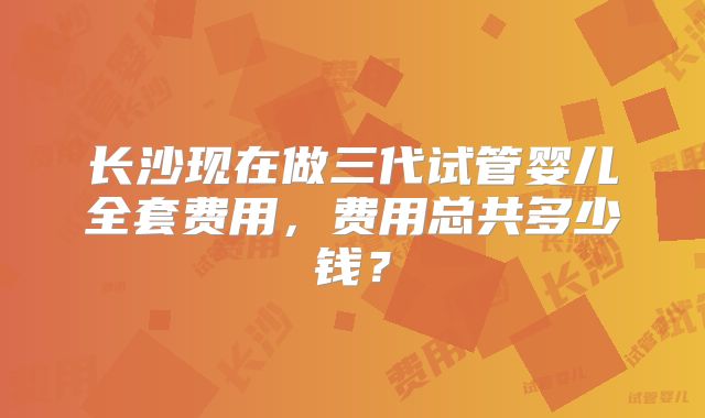 长沙现在做三代试管婴儿全套费用，费用总共多少钱？