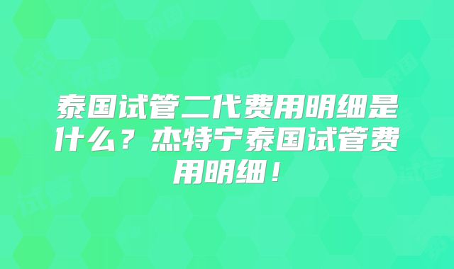 泰国试管二代费用明细是什么？杰特宁泰国试管费用明细！