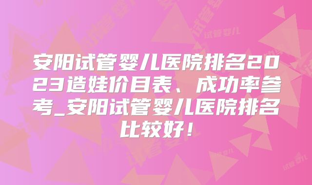 安阳试管婴儿医院排名2023造娃价目表、成功率参考_安阳试管婴儿医院排名比较好!
