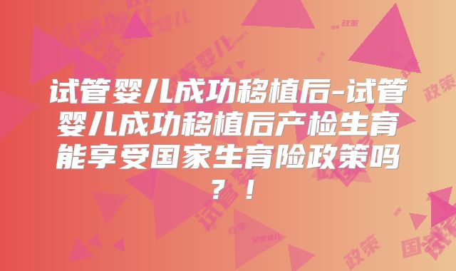 试管婴儿成功移植后-试管婴儿成功移植后产检生育能享受国家生育险政策吗？！