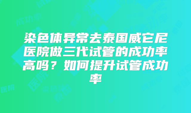 染色体异常去泰国威它尼医院做三代试管的成功率高吗？如何提升试管成功率