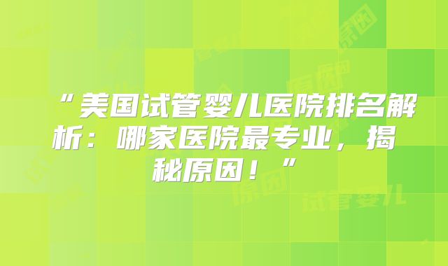 “美国试管婴儿医院排名解析：哪家医院最专业，揭秘原因！”