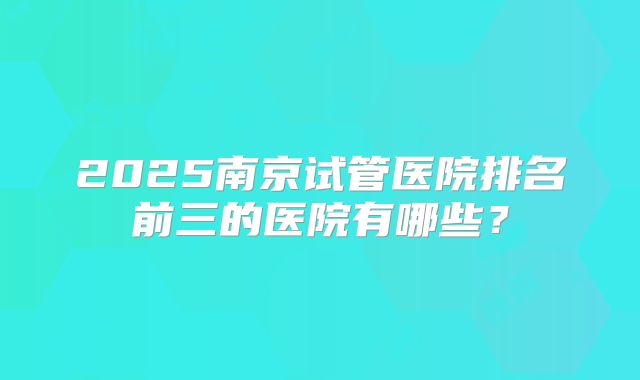 2025南京试管医院排名前三的医院有哪些？