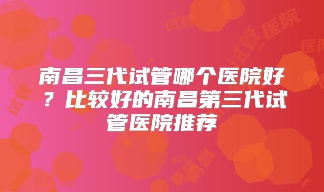 南昌三代试管哪个医院好？比较好的南昌第三代试管医院推荐