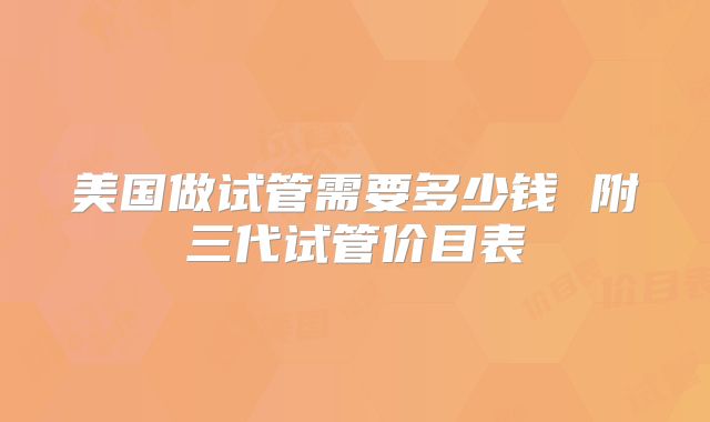 美国做试管需要多少钱 附三代试管价目表