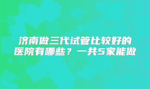 济南做三代试管比较好的医院有哪些？一共5家能做