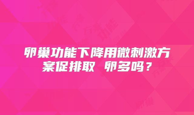 卵巢功能下降用微刺激方案促排取 卵多吗？