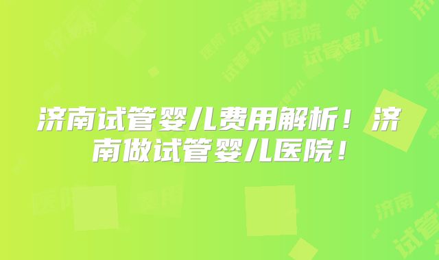 济南试管婴儿费用解析！济南做试管婴儿医院！