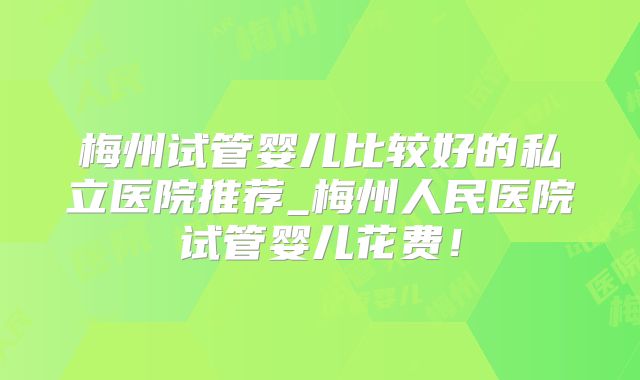 梅州试管婴儿比较好的私立医院推荐_梅州人民医院试管婴儿花费！
