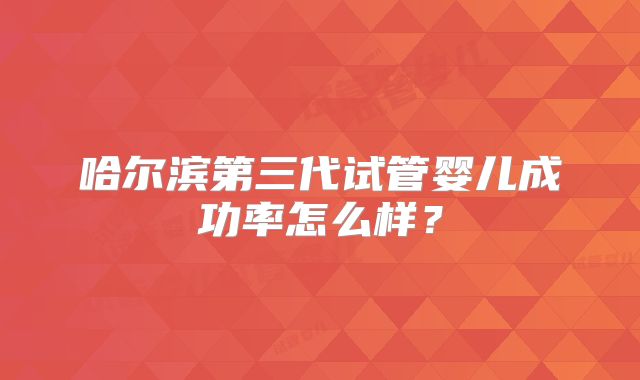 哈尔滨第三代试管婴儿成功率怎么样？