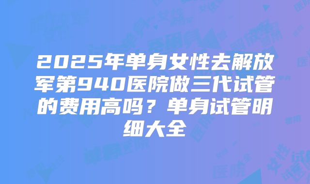 2025年单身女性去解放军第940医院做三代试管的费用高吗？单身试管明细大全
