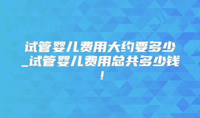 试管婴儿费用大约要多少_试管婴儿费用总共多少钱!