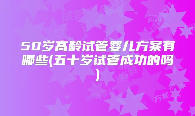 50岁高龄试管婴儿方案有哪些(五十岁试管成功的吗)