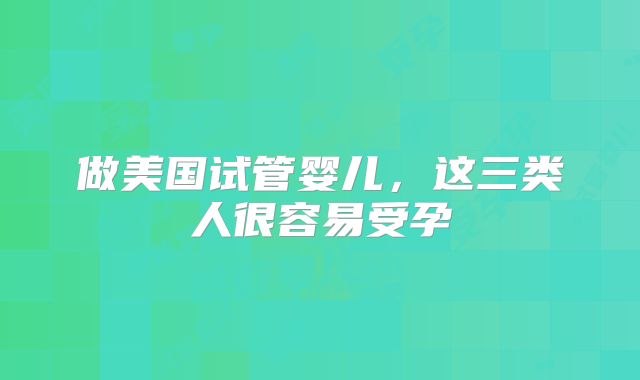 做美国试管婴儿，这三类人很容易受孕