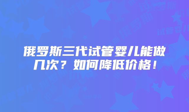 俄罗斯三代试管婴儿能做几次？如何降低价格！