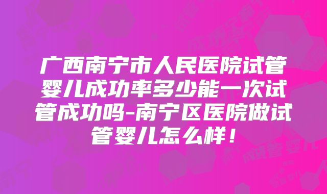 广西南宁市人民医院试管婴儿成功率多少能一次试管成功吗-南宁区医院做试管婴儿怎么样！