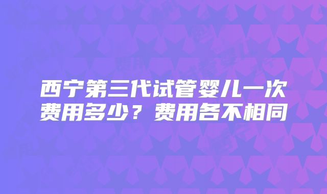 西宁第三代试管婴儿一次费用多少？费用各不相同