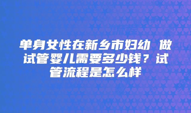 单身女性在新乡市妇幼 做试管婴儿需要多少钱？试管流程是怎么样