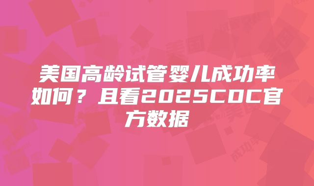 美国高龄试管婴儿成功率如何？且看2025CDC官方数据