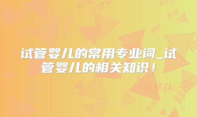 试管婴儿的常用专业词_试管婴儿的相关知识！
