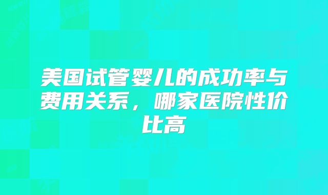 美国试管婴儿的成功率与费用关系，哪家医院性价比高
