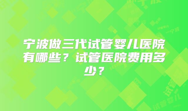 宁波做三代试管婴儿医院有哪些?试管医院费用多少?