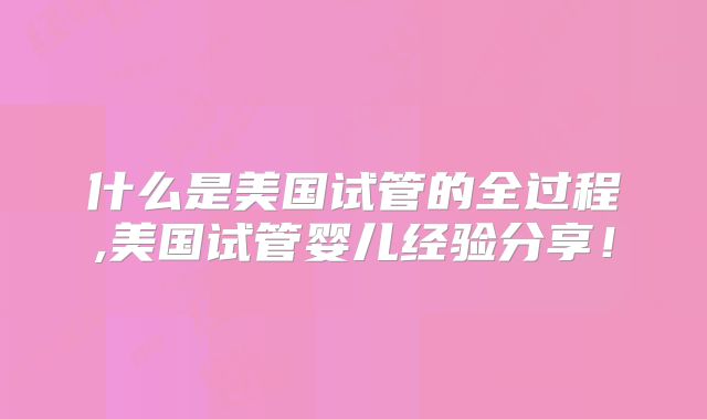 什么是美国试管的全过程,美国试管婴儿经验分享！