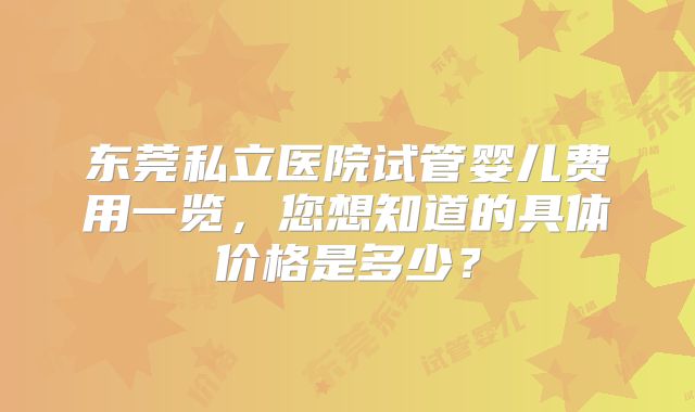 东莞私立医院试管婴儿费用一览，您想知道的具体价格是多少？