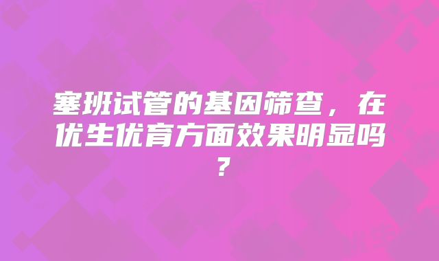 塞班试管的基因筛查,在优生优育方面效果明显吗?