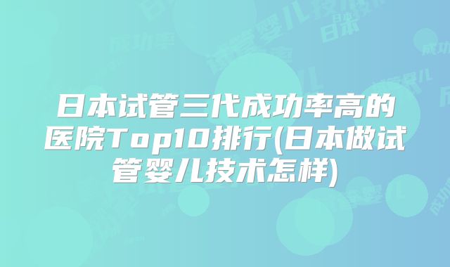 日本试管三代成功率高的医院Top10排行(日本做试管婴儿技术怎样)