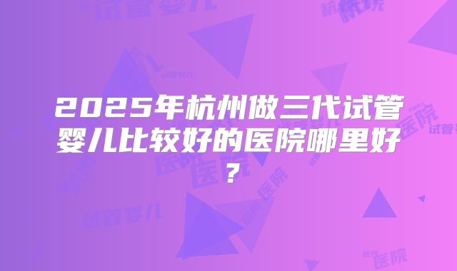 2025年杭州做三代试管婴儿比较好的医院哪里好？