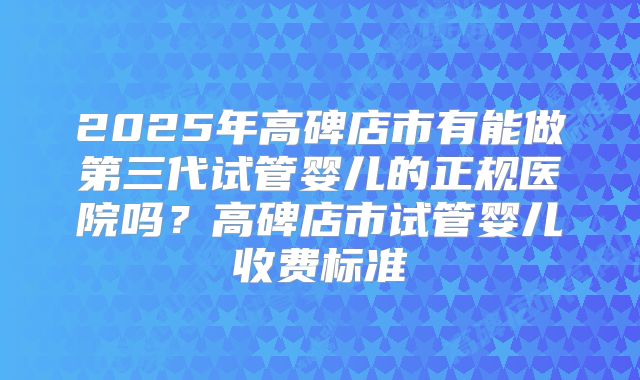 2025年高碑店市有能做第三代试管婴儿的正规医院吗？高碑店市试管婴儿收费标准