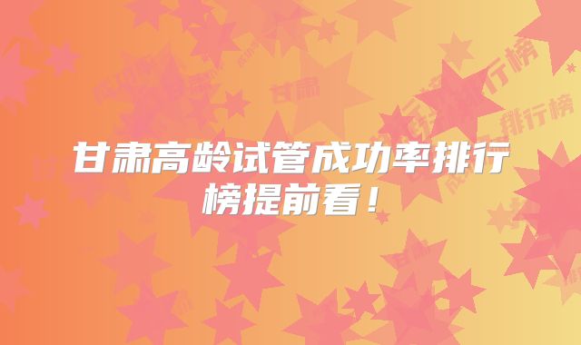 甘肃高龄试管成功率排行榜提前看!