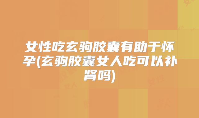 女性吃玄驹胶囊有助于怀孕(玄驹胶囊女人吃可以补肾吗)