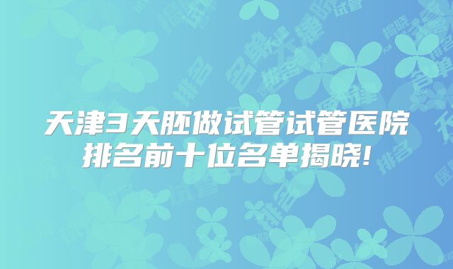天津3天胚做试管试管医院排名前十位名单揭晓!