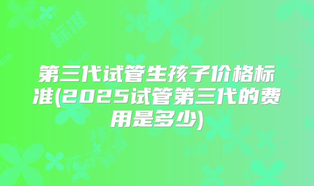 第三代试管生孩子价格标准(2025试管第三代的费用是多少)