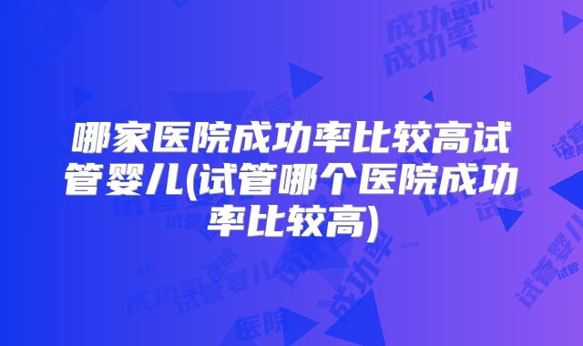 哪家医院成功率比较高试管婴儿(试管哪个医院成功率比较高)