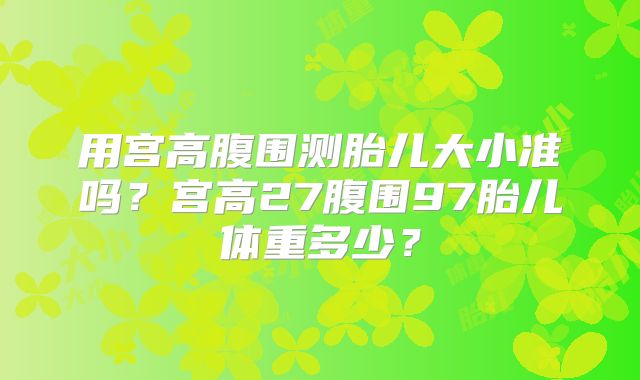 用宫高腹围测胎儿大小准吗？宫高27腹围97胎儿体重多少？
