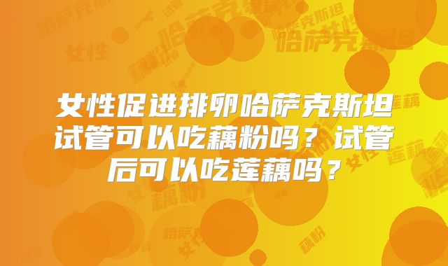 女性促进排卵哈萨克斯坦试管可以吃藕粉吗?试管后可以吃莲藕吗?