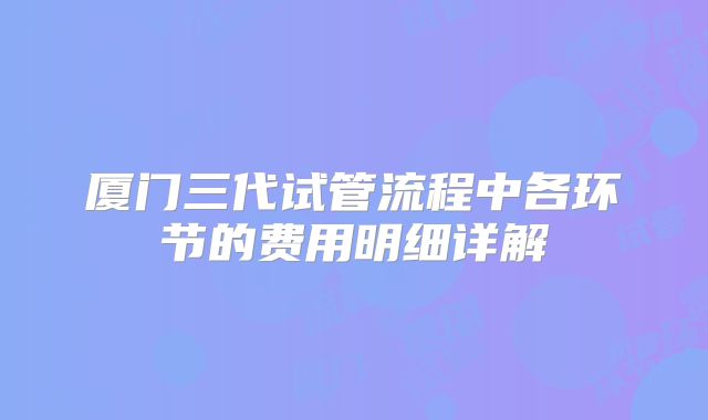 厦门三代试管流程中各环节的费用明细详解