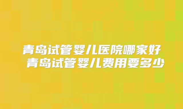 青岛试管婴儿医院哪家好 青岛试管婴儿费用要多少