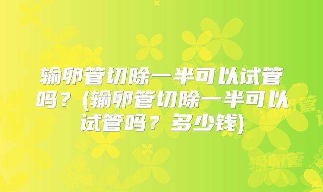 输卵管切除一半可以试管吗？(输卵管切除一半可以试管吗？多少钱)