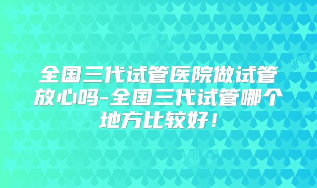全国三代试管医院做试管放心吗-全国三代试管哪个地方比较好！