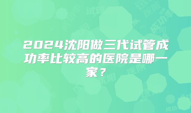 2024沈阳做三代试管成功率比较高的医院是哪一家？